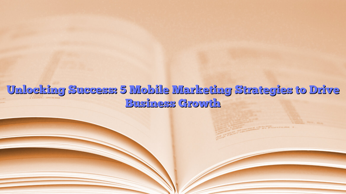 Unlocking Success: 5 Mobile Marketing Strategies to Drive Business Growth