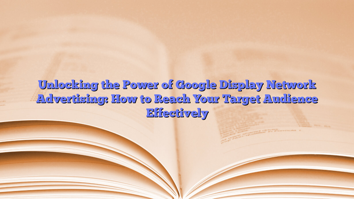 Unlocking the Power of Google Display Network Advertising: How to Reach Your Target Audience Effectively